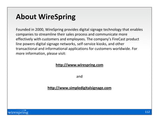 About WireSpring
Founded in 2000, WireSpring provides digital signage technology that enables
companies to streamline their sales process and communicate more
effectively with customers and employees. The company’s FireCast product
line powers digital signage networks, self-service kiosks, and other
transactional and informational applications for customers worldwide. For
more information, please visit:

                       http://www.wirespring.com

                                    and

                  http://www.simpledigitalsignage.com




                                                                               112
 