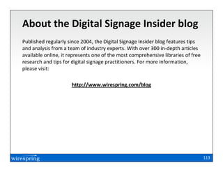 About the Digital Signage Insider blog
Published regularly since 2004, the Digital Signage Insider blog features tips
and analysis from a team of industry experts. With over 300 in-depth articles
available online, it represents one of the most comprehensive libraries of free
research and tips for digital signage practitioners. For more information,
please visit:

                     http://www.wirespring.com/blog




                                                                                  113
 