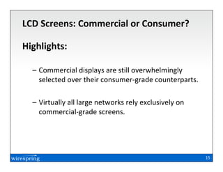 LCD Screens: Commercial or Consumer?

Highlights:

  – Commercial displays are still overwhelmingly
    selected over their consumer-grade counterparts.

  – Virtually all large networks rely exclusively on
    commercial-grade screens.




                                                       15
 