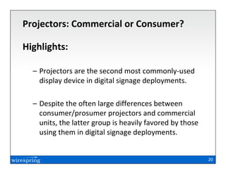 Projectors: Commercial or Consumer?

Highlights:

  – Projectors are the second most commonly-used
    display device in digital signage deployments.

  – Despite the often large differences between
    consumer/prosumer projectors and commercial
    units, the latter group is heavily favored by those
    using them in digital signage deployments.


                                                          20
 