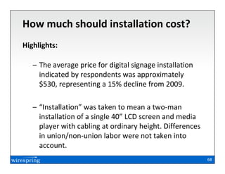 How much should installation cost?
Highlights:

   – The average price for digital signage installation
     indicated by respondents was approximately
     $530, representing a 15% decline from 2009.

   – “Installation” was taken to mean a two-man
     installation of a single 40” LCD screen and media
     player with cabling at ordinary height. Differences
     in union/non-union labor were not taken into
     account.
                                                           68
 