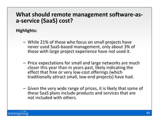What should remote management software-as-
a-service (SaaS) cost?
Highlights:

   – While 21% of those who focus on small projects have
     never used SaaS-based management, only about 3% of
     those with large project experience have not used it.

   – Price expectations for small and large networks are much
     closer this year than in years past, likely indicating the
     effect that free or very low-cost offerings (which
     traditionally attract small, low-end projects) have had.

   – Given the very wide range of prices, it is likely that some of
     these SaaS plans include products and services that are
     not included with others.


                                                                      84
 