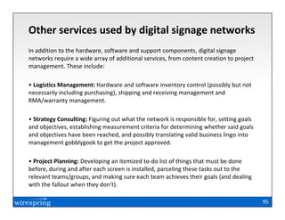 Other services used by digital signage networks
In addition to the hardware, software and support components, digital signage
networks require a wide array of additional services, from content creation to project
management. These include:

• Logistics Management: Hardware and software inventory control (possibly but not
necessarily including purchasing), shipping and receiving management and
RMA/warranty management.

• Strategy Consulting: Figuring out what the network is responsible for, setting goals
and objectives, establishing measurement criteria for determining whether said goals
and objectives have been reached, and possibly translating valid business lingo into
management gobblygook to get the project approved.

• Project Planning: Developing an itemized to-do list of things that must be done
before, during and after each screen is installed, parceling these tasks out to the
relevant teams/groups, and making sure each team achieves their goals (and dealing
with the fallout when they don't).

                                                                                         95
 