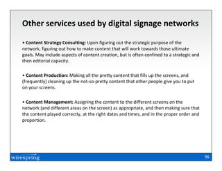 Other services used by digital signage networks

• Content Strategy Consulting: Upon figuring out the strategic purpose of the
network, figuring out how to make content that will work towards those ultimate
goals. May include aspects of content creation, but is often confined to a strategic and
then editorial capacity.

• Content Production: Making all the pretty content that fills up the screens, and
(frequently) cleaning up the not-so-pretty content that other people give you to put
on your screens.

• Content Management: Assigning the content to the different screens on the
network (and different areas on the screen) as appropriate, and then making sure that
the content played correctly, at the right dates and times, and in the proper order and
proportion.




                                                                                           96
 
