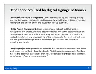 Other services used by digital signage networks
• Network/Operations Management: Once the network is up and running, making
sure that the screens continue to function properly, watching for systemic errors, and
dealing with the random errors and issues that crop up over time.

• Initial Project Management: Some people choose to break out their project
management into phases, and have a team dedicated only to the deployment phase.
These people are responsible for coordinating site surveys, on-site construction (if
needed), installation, shipping/receiving of the various parts that must arrive at each
site, and generally making sure that each screen gets installed and turned on
according to schedule.

• Ongoing Project Management: For networks that continue to grow over time, these
services are very similar to those listed under "initial project management." For those
that tend to deploy all-at-once and then stop, the services might look more like those
under "network/operations management."




                                                                                          97
 