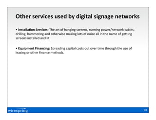 Other services used by digital signage networks
• Installation Services: The art of hanging screens, running power/network cables,
drilling, hammering and otherwise making lots of noise all in the name of getting
screens installed and lit.

• Equipment Financing: Spreading capital costs out over time through the use of
leasing or other finance methods.




                                                                                     98
 