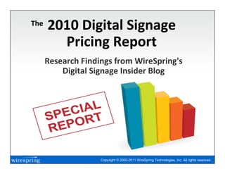 The   2010 Digital Signage
        Pricing Report
      Research Findings from WireSpring's
          Digital Signage Insider Blog




                    Copyright © 2000-2011 WireSpring Technologies, Inc. All rights reserved.
 