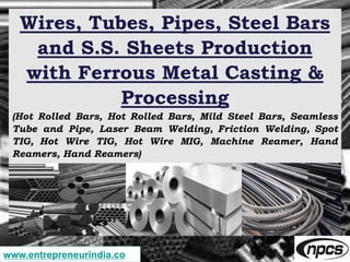 Wires, Tubes, Pipes, Steel Bars
and S.S. Sheets Production
with Ferrous Metal Casting &
Processing
(Hot Rolled Bars, Hot Rolled Bars, Mild Steel Bars, Seamless
Tube and Pipe, Laser Beam Welding, Friction Welding, Spot
TIG, Hot Wire TIG, Hot Wire MIG, Machine Reamer, Hand
Reamers, Hand Reamers)
www.entrepreneurindia.co
 