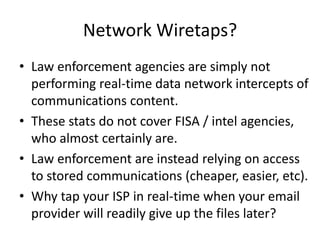Network Wiretaps?
• Law enforcement agencies are simply not
performing real-time data network intercepts of
communications content.
• These stats do not cover FISA / intel agencies,
who almost certainly are.
• Law enforcement are instead relying on access
to stored communications (cheaper, easier, etc).
• Why tap your ISP in real-time when your email
provider will readily give up the files later?
 