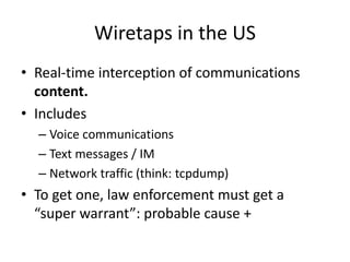 Wiretaps in the US
• Real-time interception of communications
content.
• Includes
– Voice communications
– Text messages / IM
– Network traffic (think: tcpdump)
• To get one, law enforcement must get a
“super warrant”: probable cause +
 