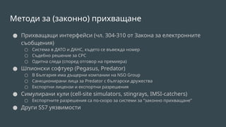 Методи за (законно) прихващане
● Прихващащи интерфейси (чл. 304-310 от Закона за електронните
съобщения)
○ Система в ДАТО и ДАНС, където се въвежда номер
○ Съдебно решение за СРС
○ Одитна следа (според отговор на премиера)
● Шпионски софтуер (Pegasus, Predator)
○ В България има дъщерни компании на NSO Group
○ Санкционирани лица за Predator с български дружества
○ Експортни лицензи и експортни разрешения
● Симулирани кули (cell-site simulators, stingrays, IMSI-catchers)
○ Експортните разрешения са по-скоро за системи за “законно прихващане”
● Други SS7 уязвимости
 