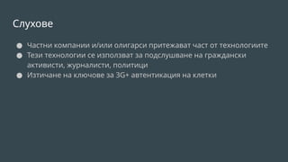 Слухове
● Частни компании и/или олигарси притежават част от технологиите
● Тези технологии се използват за подслушване на граждански
активисти, журналисти, политици
● Изтичане на ключове за 3G+ автентикация на клетки
 