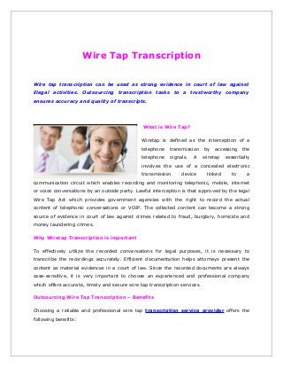 Wire Tap Transcription
Wire tap transcription can be used as strong evidence in court of law against
illegal activities. Outsourcing transcription tasks to a trustworthy company
ensures accuracy and quality of transcripts.

What is Wire Tap?
Wiretap is defined as the interception of a
telephone

transmission

telephone

signals.

A

by

accessing

wiretap

the

essentially

involves the use of a concealed electronic
transmission

device

linked

to

a

communication circuit which enables recording and monitoring telephonic, mobile, internet
or voice conversations by an outside party. Lawful interception is that approved by the legal
Wire Tap Act which provides government agencies with the right to record the actual
content of telephonic conversations or VOIP. The collected content can become a strong
source of evidence in court of law against crimes related to fraud, burglary, homicide and
money laundering crimes.
Why Wiretap Transcription is important
To effectively utilize the recorded conversations for legal purposes, it is necessary to
transcribe the recordings accurately. Efficient documentation helps attorneys present the
content as material evidences in a court of law. Since the recorded documents are always
case-sensitive, it is very important to choose an experienced and professional company
which offers accurate, timely and secure wire tap transcription services.
Outsourcing Wire Tap Transcription – Benefits
Choosing a reliable and professional wire tap transcription service provider offers the
following benefits:

 