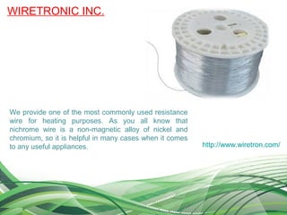 WIRETRONIC INC.
http://www.wiretron.com/
We provide one of the most commonly used resistance
wire for heating purposes. As you all know that
nichrome wire is a non-magnetic alloy of nickel and
chromium, so it is helpful in many cases when it comes
to any useful appliances.
 