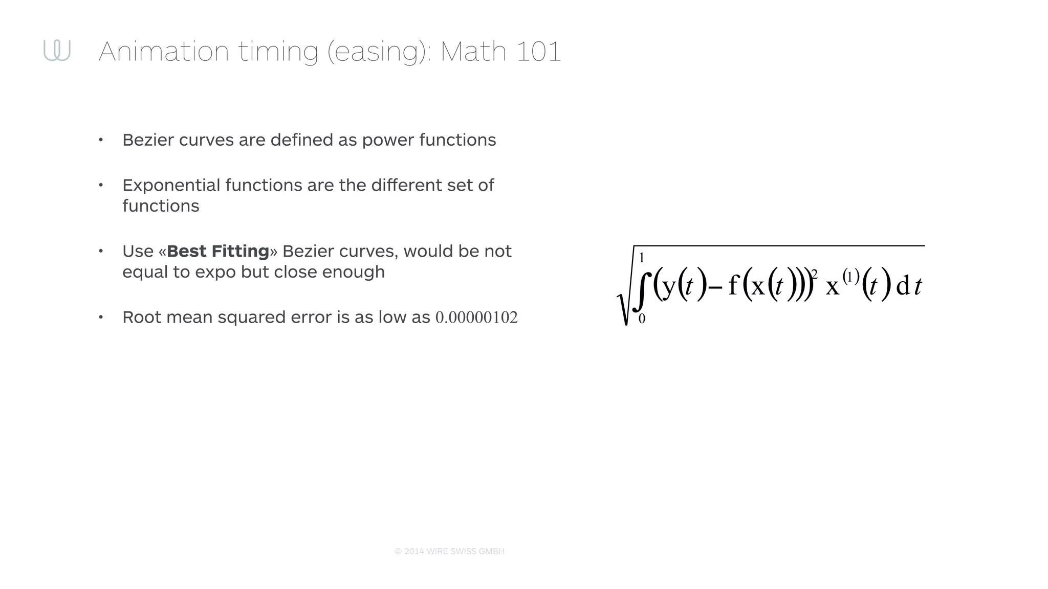 © 2015 WIRE SWISS GMBH
Animation timing (easing): Math 101
• Bezier curves are deﬁned as power functions
• Exponential functions are the diﬀerent set of
functions
• Use «Best Fitting» Bezier curves, would be not
equal to expo but close enough
• Root mean squared error is as low as 0.00000102
( ) ( )( )( ) ( )
( ) tttt dxxfy 1
1
0
2
∫ −
 