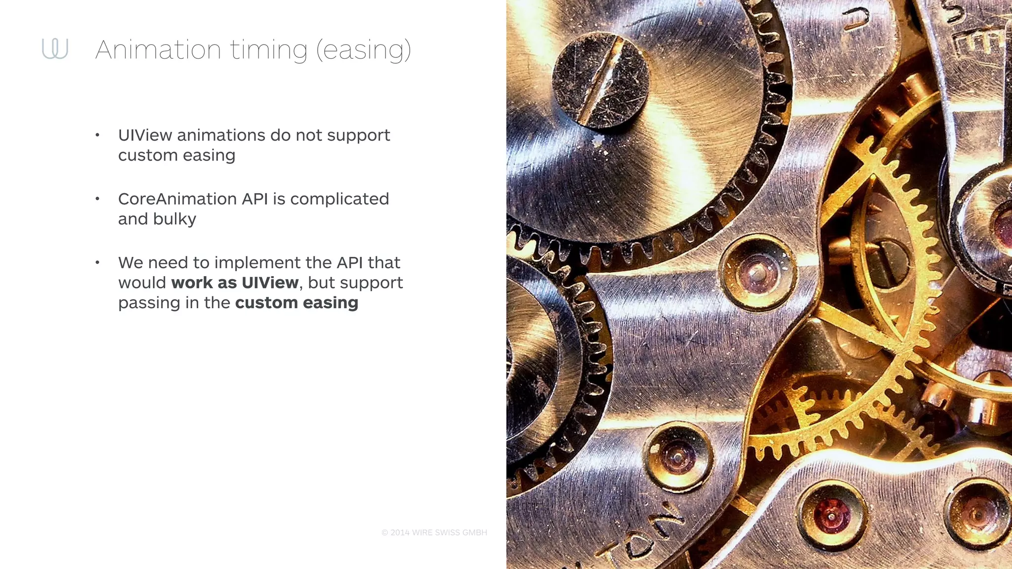 © 2015 WIRE SWISS GMBH
Animation timing (easing): UIView animation 101
• UIViews are using CALayers (.layer from CoreAnimation framework) to display it’s contents
• CALayers are using CAAnimation family to do animations
• Conclusion: when UIView animation is created the backing animation is CAAnimation anyway
• We need to ﬁnd a way to create CAAnimations like iOS do:
1 [UIView animateWithDuration: timingFunction: animations:^{
2 view.property = newValue;
3 }]
and produce the CAAnimations on the appropriate objects
 