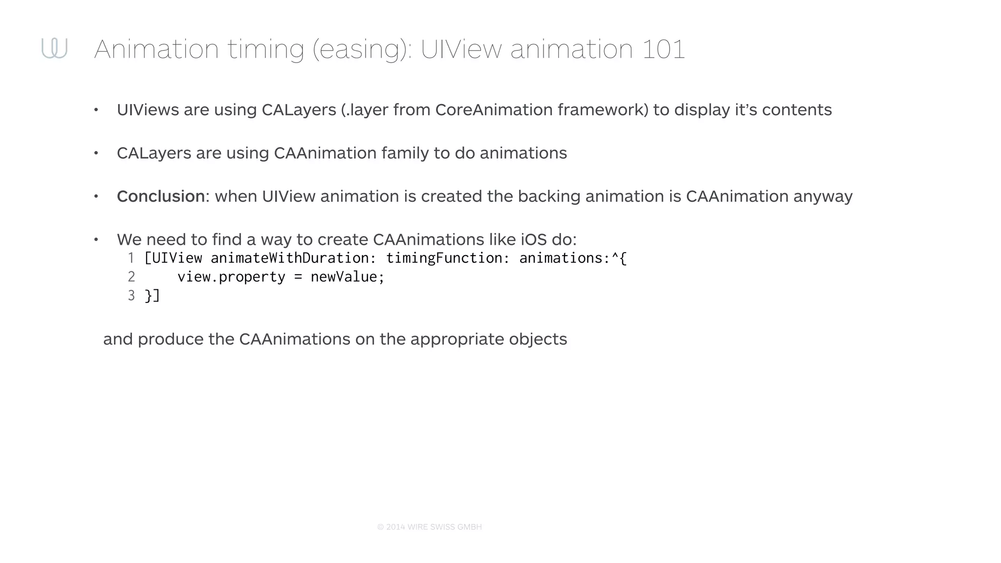 © 2015 WIRE SWISS GMBH
Animation timing (easing): Introducing UIView+ExtendedBlockAnimations
• Approach:
• Swizzle -[CALayer actionForLayer:forKey:]
• When animation method is called, call UIView animation
block with the same parameters and expect it to create
the animations on CALayers
• Capture when UIView creates it’s animations
• Replace created animations with our own animations that
are utilising the custom timing functions
 