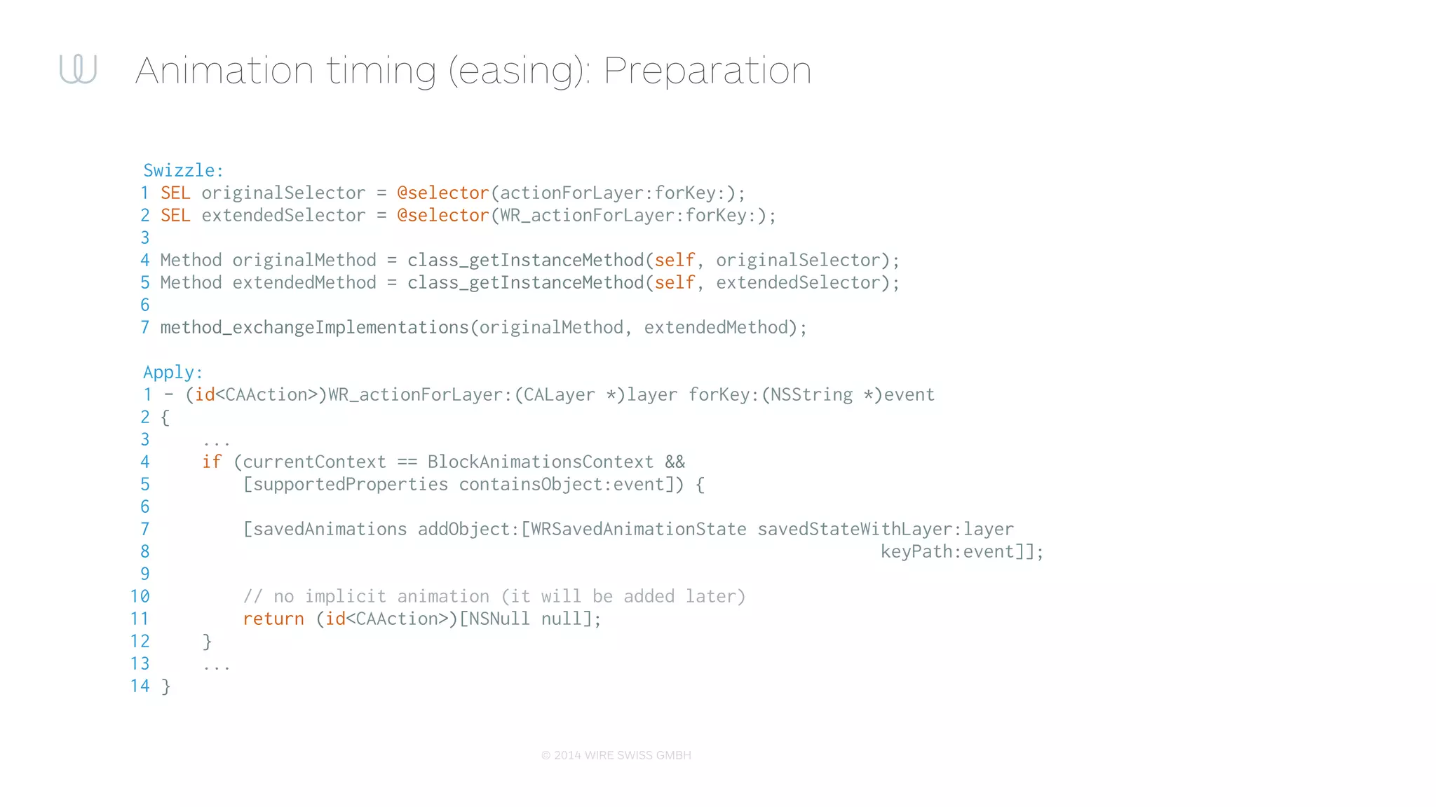© 2015 WIRE SWISS GMBH
Animation timing (easing): application
1 + (void)wr_animateWithEasing:(RBBEasingFunction)easing
2 duration:(NSTimeInterval)duration
3 delay:(NSTimeInterval)delay
4 animations:(void (^)(void))animations
5 options:(WRExtendedBlockAnimationsOptions)options
6 completion:(void (^)(BOOL finished))completion
7 {
8 RBBTweenAnimation *animation = [[RBBTweenAnimation alloc] init]; // create the template anim
9 animation.easing = easing;
10 ...
11
12 [self wr_animateWithBasicAnimation:animation
13 duration:duration
14 animations:animations
15 options:options
16 completion:completion];
17 }
 