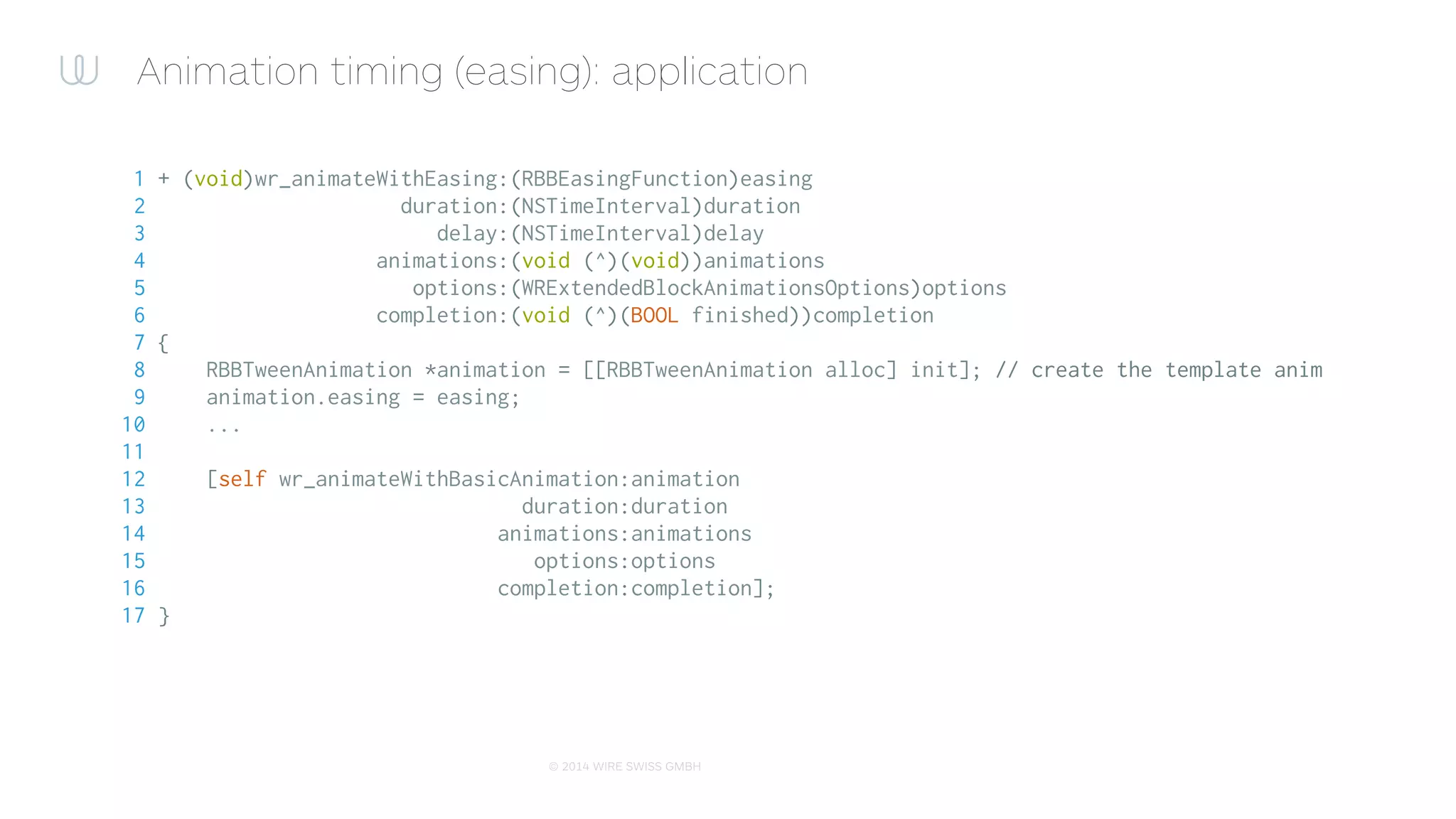 © 2015 WIRE SWISS GMBH
Animation timing (easing): easy as 1-2-3
1 [UIView wr_animateWithEasing:RBBEasingFunctionEaseInExpo duration:0.35 delay:0 animations:^{
2 // Do animations
3 view.frame = newFrame;
4 view.alpha = 1.0f;
5 view.transform = newTransform;
6 } completion:^(BOOL finished) {
7 // Do completion
8 }];
 