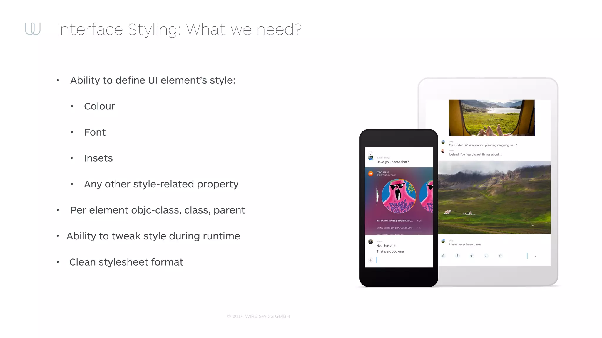 © 2014 WIRE SWISS GMBH
– http://cloudkite.github.io/Classy/
“Not CSS. Instead of trying to force UIKit to ﬁt CSS syntax,
properties, conventions and constructs. Classy is a
stylesheet system built from the ground up to work in
harmony with UIKit. It borrows the best ideas from CSS and
introduces new syntax, conventions and constructs where
appropriate.”
Interface Styling: Classy!
 