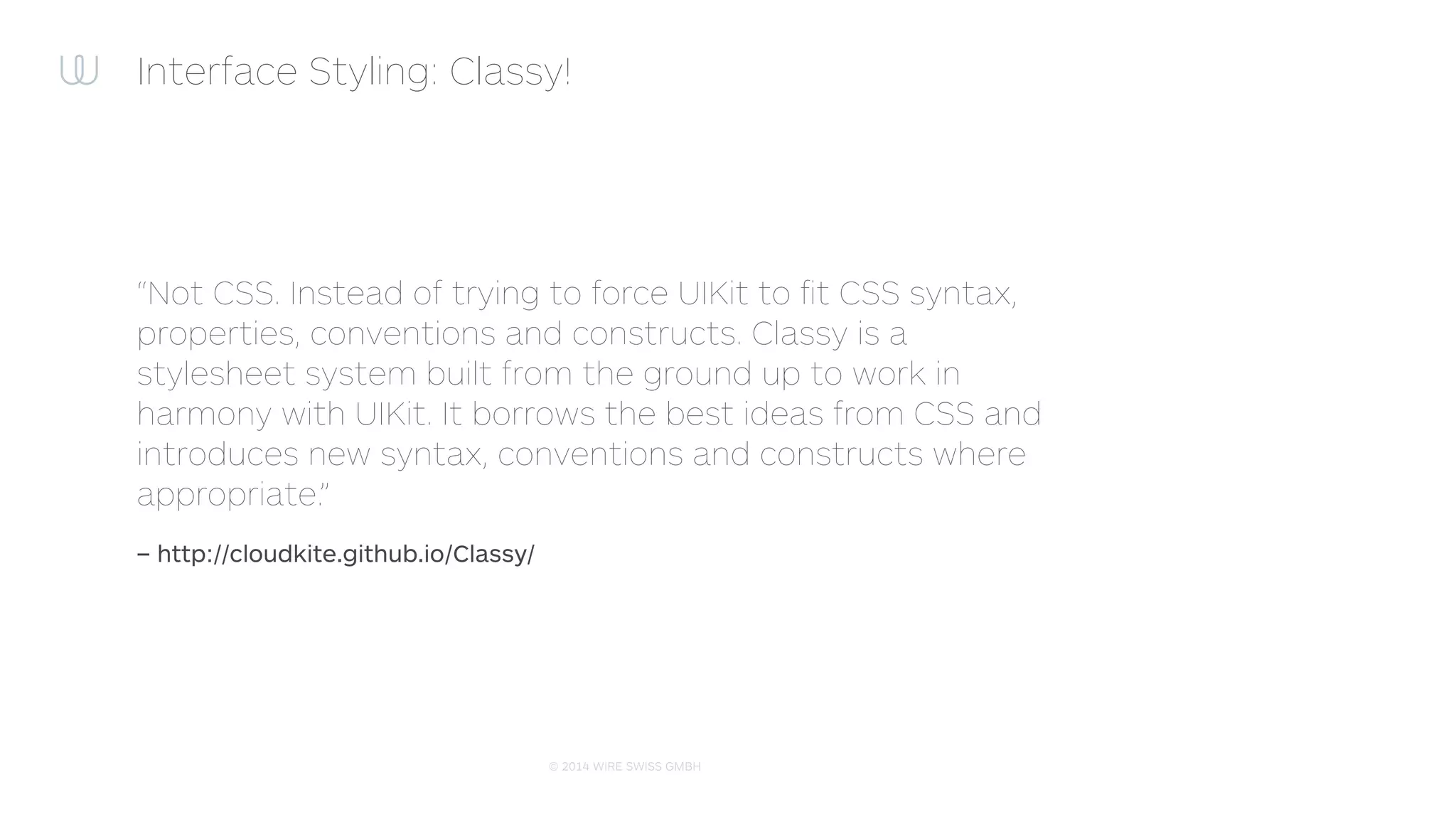 © 2014 WIRE SWISS GMBH
Interface Styling: Classy stylesheet
1 @import "colors.cas";
2
3 $accentColor = #acacac;
4
5 // Supports custom UIView subclasses
6 WireView {
7 background-color: $accentColor;
8 title-insets: 5, 10, 5, 10;
9 > UIProgressView.tinted {
10 progress-tint-color: rgb(200, 155, 110, 0.6);
11 track-tint-color: yellow;
12 }
13 }
14
15 ^UIButton.warning, UIView.warning ^UIButton {
16 title-color[state:highlighted]: #e3e3e3;
27 }
 