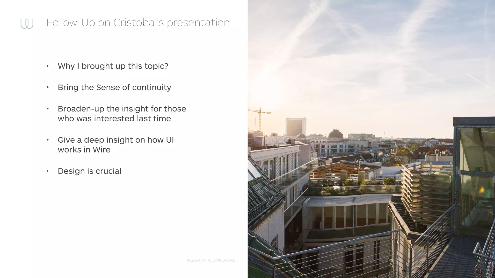 © 2014 WIRE SWISS GMBH
Follow-Up on Cristobal’s presentation
• Why I brought up this topic?
• Bring the Sense of continuity
• Broaden-up the insight for those
who was interested last time
• Give a deep insight on how UI
works in Wire
• Design is crucial
 
