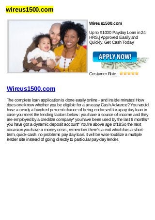 wireus1500.com
Wireus1500.com
Up to $1000 Payday Loan in 24
HRS.| Approved Easily and
Quickly. Get Cash Today.
Costumer Rate :
Wireus1500.com
The complete loan application is done easily online - and inside minutes!How
does one know whether you be eligible for a an easy Cash Advance? You would
have a nearly a hundred percent chance of being endorsed for apay day loan in
case you meet the lending factors below : you have a source of income and they
are employed by a credible company* you have been used by the last 6 months*
you have got a dynamic deposit account* You're above age of18So the next
occasion you have a money crisis, remember there's a exit which has a short-
term, quick-cash, no problems pay day loan. It will be wise toutilize a multiple
lender site instead of going directly to particular pay-day lender.
 