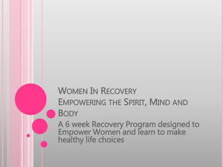 WOMEN IN RECOVERY 
EMPOWERING THE SPIRIT, MIND AND 
BODY 
A 6 week Recovery Program designed to 
Empower Women and learn to make 
healthy life choices 
 