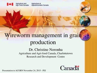 Wireworm management in grain
production 	

Dr. Christine Noronha	

Agriculture and Agri-food Canada, Charlottetown
Research and Development Centre 	

Presentation to ACORN November 24, 2015 - PEI	

 