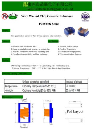 Scope:
This specification applies to Wire Wound Ceramic Chip Inductors.
Features: Application :
1.Minature size, suitable for SMT. 1.Modems,Mobile Radios.
2.Using terminal electrode structure to restrain the. 2.Cordless Telephones.
3.Parasitic component effect quite caused by lead. 3.Global Positioning Systems.
4.Execellent in solderability and heat resistance. 4.Teleconnunications Systems.
Rating:
1.Operating Temperature: －40℃～125℃(Including self - temperature rise)
2.Storage Temperature: 20℃～25℃ R.H.65％(In Tape & Reel Condition)
Dimension:
Standard Testing Condition:
東莞市品展電子有限公司
P&Z Electronic (Dongguan) Co.,Ltd
PCW0402 Series
Wire Wound Chip Ceramic InductorsRoHS
Pad Layout
0.66Max
0.66
0.360.36
0.46
0.7Max
0.230.560.23
0.51
1.2Max
Terminal
Overall
0.25
 