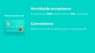 Bitcoin payment card
Worldwide acceptance
Accepted by 35M+ merchants in 210+ countries
Convenience
Debit cards is an essential part of everyday life
 