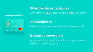 Bitcoin payment card
Worldwide acceptance
Accepted by 35M+ merchants in 210+ countries
Convenience
Debit cards is an essential part of everyday life
Instant conversion
Any crypto currency can be instantly converted
into FIAT and vice versa
 