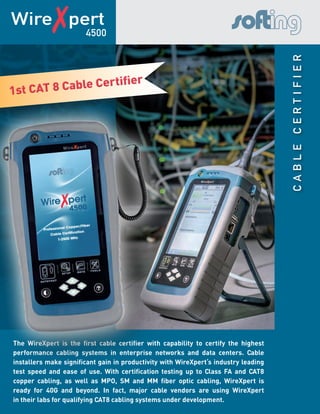 CableCertifier
Wire✗pert
The WireXpert is the first cable certifier with capability to certify the highest
performance cabling systems in enterprise networks and data centers. Cable
installers make significant gain in productivity with WireXpert‘s industry leading
test speed and ease of use. With certification testing up to Class FA and CAT8
copper cabling, as well as MPO, SM and MM fiber optic cabling, WireXpert is
ready for 40G and beyond. In fact, major cable vendors are using WireXpert
in their labs for qualifying CAT8 cabling systems under development.
4500
1st CAT 8 Cable Certifier
1st CAT 8 Cable Certifier
 
