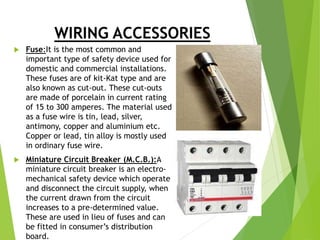 WIRING ACCESSORIES
 Fuse:It is the most common and
important type of safety device used for
domestic and commercial installations.
These fuses are of kit-Kat type and are
also known as cut-out. These cut-outs
are made of porcelain in current rating
of 15 to 300 amperes. The material used
as a fuse wire is tin, lead, silver,
antimony, copper and aluminium etc.
Copper or lead, tin alloy is mostly used
in ordinary fuse wire.
 Miniature Circuit Breaker (M.C.B.):A
miniature circuit breaker is an electro-
mechanical safety device which operate
and disconnect the circuit supply, when
the current drawn from the circuit
increases to a pre-determined value.
These are used in lieu of fuses and can
be fitted in consumer’s distribution
board.
 