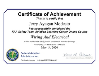 Certificate of Achievement
This is to certify that
Jerry Ayagan Modesto
has successfully completed the
FAA Safety Team Aviation Learning Center Online Course
Wiring And Electrical
Course Number ALC-587 (Qualifies for 1 Hour IA Refresher Training)
Presented by AFS-850 National FAASTeam
May 14, 2020
Federal Aviation
Administration
Certificate Number 1101366-20200514-00587
 