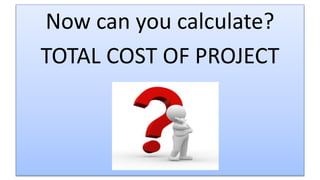 Now can you calculate?
TOTAL COST OF PROJECT
 