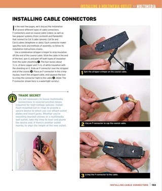 IN4;T G II liME 011 l »
INSTALLING CABLE CONNECTORS
In the next few pages, we'll discuss the installation
of several different types of cable connectors:
F-connectors used on coaxial cable (video), as well as
two popular systems (from Leviton® and Panduit®)
that connect to Cat 3 cable (phone), Cat 5e and
Cat 6 cables (telephone or data). Each connector maker
specifies tools and methods of assembly, so follow its
installation instructions closely.
Use a combination stripper-crimper to strip insulation
off the end of the coaxial cable. Stick the cable in the end
of the tool. spin it, and peel off both types of insulation
from the outer sheathing O.The tool leaves about
liz in. of bare (opper and '/4 in. of white insu lation with
the shielding on it. Slide an F-connector over the stripped
end of the coaxial O.Place an F-connector in the crimp-
ing bay, insert the stripped cable, and squeeze the tool
to crimp the connector tight to the cable O.(Note: The
F-connector shown here is a watertight variety.)
w:
.~ TRADE SECRET
, II 1 It's not necessary to house multimedia
connections in covered junction boxes
(required for high-voltage splices). Install
flush-mounted cut-in rings to provide a
secure device to which you can attach outlet
plates and insert jacks. Whether you're
mounting doorbell chimes or a multimedia
wall outlet, take the time to level and plumb
the device and, if there's another outlet
nearby, to align the height of the new outlet.
INSTALLING CABLE CONNECTORS 1 133
 