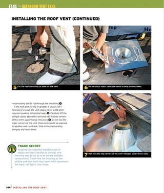 INSTALLING THE ROOF VENT (CONTINUED)
reciprocating saw to cut through the sheathing O.
If the roof pitch is 4:12 or greater, it usually isn't
necessary to caulk the vent edges. Here, a 2:12 pitch
required caulking to forestall leaks O.Carefully lift the
shingle course above the vent and nail the two corners
of the vent's upper flange into place O. Do not nail the
lower corners of the vent: those nails would be exposed
to weather and could leak. Slide in the surrounding
shingles and renail them.
w.~
w TRADE SECRET
, II ' Keeping fan-expelled moisture out of
attics and wall cavities is crucial, and
the only way to do so is to create airtight
connections: Caulk the fan housing to the
ceiling and seal each duct joint with aluminum
foil tape, not fabric duct tape.
144 1 INSTALLING THE ROOf VENT
 