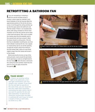 RETROFITTING A BATHROOM FAN
If you are remodeling or installing a
bath fan and the finished ceiling is
already in place, begin by creating a card-
board template of the fan housing. Mark the
approximate position of the fan by driving a
screw or nail through the ceiling and then go
up into the space above the bathroom and
find the marker. If there is an insulated attic
above, take along a dustpan to shovel loose
insulation out of the way and be sure to wear
a dust mask and gloves. After you've located
the marker, place the fan template next to
the nearest joist and trace around it. Most
fan boxes mount to ceiling joists. If the fan
box has an adjustable mounting bar, you have
more latitude in placing the fan. Use a jigsaw
or reciprocating saw to cut out the opening.
To keep the drywall cutout from falling to
the floor below, take a piece of scrap wood
slightly longer than the cutout and screw it
to the drywall.
Before placing the fan box on top of the
ceiling drywall, caulk around the perimeter
of the opening to create an airtight bond to
the box flange O. Once the box is wired and
the ceiling has been painted, install the trim
piece to cover any gaps around the
fan opening O.
W!~ TRADE SECRET
, II " If there's an existing ceiling
light in the bathroom, a fan-
and-light combination unit may
simplify your remodel. If you want
the fan and light to operate at
the same time, you can reuse the
two-wire cable that's presently
controlling the light switch. But if
you want to operate the fan and
light separately-so that the fan
continues running after the light
is switched off-you'll have to install
a length of 14/3 or 12/3 cable,
as shown on p. 155.
146 1 RETROFITTING A BATHROOM FAN
 