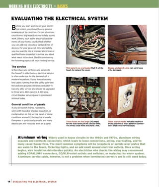 EVALUATING THE ELECTRICAL SYSTEM
Before you start working on your electri-
cal system, you should have a general
knowledge of its condition. Certain situations
CQuid have a big impact on your safety as you
work. Others, such as the electrical require-
ments of your home, could affect whether
you can add new Circuits or certain kinds of
devices. For your peace of mind and safety,
you may want to hire a licensed electrician or
qualified home inspector to advise you about
what needs to be done. Start by considering
the following aspects of your existing service.
The service
Is there two-wire or three-wire service to
the house? In older homes, electrical service
is often undersize for the demands of a
modern household. If your house has only
two cables running from the utility pole- one
hot and one grounded neutral conductor-it
has only 120v service and should be upgraded
to three-wire, 240v service. A lOO-amp,
circuit-breaker service panel is considered
minimal today.
General condition of panels
If you see scorch marks, rust stains,
wires with frayed or cracked insulation, or
condensation on the service panel or damp
conditions around it, the service is unsafe.
Dampness is particularly unsafe, and many
electricians will refuse to work on a panel
This panel Is so overloaded that It will be
touqh to replace the cover.
These fuses are too larqe (30 amps)
for the load ratlnq of the circuit wires.
The wires could melt and start a fire.
Sloppy, unstapled cable can work loose
or be damaqed.
These scorch marks Indicate electrical
arclnq (electrical leaps between connec-
t ions that have worked loose),
Aluminum wiring Widely used in house circuits in the 19605 and 19705, aluminum wiring
expands and contracts excessively, which leads to loose connections, arcing, overheating, and-in
many cases-house fires. The most common symptoms will be receptacle or switch cover plates that
are warm to the touch, flickering lights, and an odd smell around electrical outlets. Once arcing
begins, wire inSUlation deteriorates quickly. An electrician who checks the wiring may recommend
adding COPALUM® connectors, CO/ALR-rated outlets and switches, or replacing the whole system.
Aluminum service cable, however, is not a problem when terminated correctly and is still used today.
14 1 EVALUATING THE ELECTRICAL SYSTEM
 