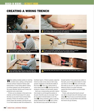 CREATING A WIRING TRENCH
When adding multiple outlets or rewiring
an entire room, cutting a wiring trench
in finish surfaces instead of fishing cable
behind them is much faster. Before cutting
or drilling. however. turn off the power to
the areas affected. And be sure to wear eye
protection and a dust mask.
If there are no windows in the walls to be
rewired, cut the trench about 3 ft. above
the floor so you won't have to kneel while
working. If there are windows, cut the
trench under the windows, leaving at least
1in. of wall material under the windowsill to
196 1 CREATING A WIRING TRENCH
facilitate repairs. If there's plaster, make the drywall section. If you expose any cables in
trench as wide as two strips of lath. Snap the walls, use an inductance tester to make
parallel chalklines to indicate the width of sure they're not hot O.Next, drill through
the trench O.Then use a utility knife to the studs so you can run cable in the trench.
score along each line O.Scoring lines first Wherever there's an outlet indicated,
produces a cleaner cut and easier repairs. expand the trench width to accommodate
Next use a reciprocating saw with a demo' the boxes.
lition blade to cut through the plaster or Finally, walk along the trench and pull
drywall. Hold the saw at a low angle: You'll any lath or drywall nails still sticking in stud
be less likely to break blades or cut into edges O. They're easy to overlook because
studs O.Using a hammer, gently crush the they're small; if you pull them now, patching
plaster between the lines O.Use a utility the trench will go smoothly.
bar (flat bar) to pry out the lath strips or
 