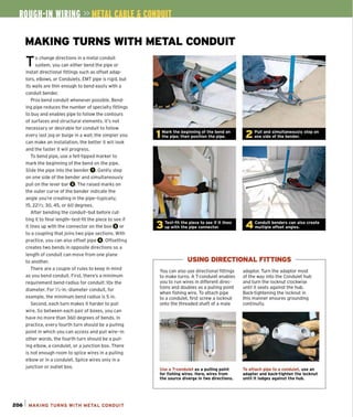 MAKING TURNS WITH METAL CONDUIT
To change directions in a metal conduit
system, you can either bend the pipe or
install directional fittings such as offset adap-
tors, elbows, or Condulets. EMT pipe is rigid, but
its walls are thin enough to bend easily with a
conduit bender.
Pros bend conduit whenever possible. Bend-
ing pipe reduces the number of speCialty fittings
to buy and enables pipe to follow the contours
of surfaces and structural elements. It's not
necessary or desirable for conduit to follow
every last jog or bulge in a wall; the simpler you
can make an installation, the better it will look
and the faster it will progress.
To bend pipe, use a fe lt-tipped marker to
mark the beginning of the bend on the pipe.
Slide the pipe into the bender O.Gently step
on one side of the bender and simultaneously
pull on the lever bar O.The raised marks on
the outer curve of the bender indicate the
angle you're creating in the pipe-typically,
15,221
/2,30,45, or 60 degrees.
After bending the conduit-but before cut-
ting it to final length-test-fit the piece to see if
it lines up with the connector on the box 0 or
to a coupling that joins two pipe sections. With
practice, you can also offset pipe O.Offsetting
creates two bends in opposite directions so a
length of conduit can move from one plane
to another.
There are a couple of rules to keep in mind
as you bend conduit. First, there's a minimum
requirement bend-radius for conduit: lOx the
diameter. For 1
/2-in.-diameter conduit. for
example, the minimum bend radius is 5 in.
Second , each turn makes it harder to pull
wire. So between each pair of boxes, you can
have no more than 360 degrees of bends. In
practice, every fourth turn should be a pulling
point in which you can access and pull wire-in
other words, the fourth turn should be a pull-
ing elbow, a condulet. or a junction box. There
is not enough room to splice wires in a pulling
elbow or in a condulet. Splice wires only in a
junction or outlet box.
206 1 MAKING TURNS WITH METAL CONDUIT
2 Pull and simultaneously step on
one side of the bender.
4 Conduit benders can also create
multiple offset anqles.
USING DIRECTIONAL FITTINGS
You can also use directional fittings
to make turns. A T-condulet enables
you to run wires in different direc-
tions and doubles as a pulling point
when fishing wire. To attach pipe
to a condulet, first screw a locknut
onto the threaded shaft of a male
Use a T-condulet as a pufflnq point
for fishinq wlres_ Here, wires from
the source diverqe in two directions.
adaptor. Turn the adaptor most
of the way into the Condutet hub
and turn the locknut clockwise
until it seats against the hub.
BacHightening the locknut in
this manner ensures grounding
continuity.
To attach pipe to a condulet, use an
adapter and back-tiqhten the locknut
until it lodqes aqainst the hub.
 