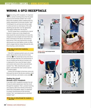 WIRING A GFCI RECEPTACLE
When wiring a GFCI receptacle, it's important
to connect incoming wires (from the power
source) to the terminals marked "line" on the
back of the receptacle. Attach outgoing wires (to
outlets downstream) to terminals marked "load."
To distinguish line and load wires during rough-
in, write each term on small pieces of the cable
sheathing and slip them over the appropriate
wires before folding them into the box.
The GFCI shown here is something of a hybrid
because it allows you to loop stripped wire
ends around the screw terminals Of to leave the
stripped wire ends straight and insert them into
holes in the back of the device-also known as
back-wiring. In this case, back-wiring is accept-
able because you must tighten screws on either
side to engage internal clamps that grip the wire,
thus ensuring a solid connection.
~ For more on back-wired receptacles,
see p. 42.
If the GFCI is going to protect users at a single
out let, attach wires to only one set of screw
terminals O. The yellow tape across one set of
screws indicates that they are load terminals: If
you are hooking up the device to protect only
a single point of use, leave the tape in place
and connect wires only to the screw terminals
marked "line." After attaching the ground
pigtail, screw down the silver screw to secure
the neutral pigtail.
Connect the hot pigtail to the brass screw last,
then push the device into the box carefully, hand-
screw it to the box, and install a cover plate O.
Feeding the circuit
through a GFel receptacle
If you want a GFCI receptacle to protect the out-
let and all outlets downstream, feed the Circuit
through the receptacle. That is, connect incoming
and outgoing cable wires directly to the device,
rather than using pigtails. Again, it's important
to connect incoming wires to the terminals
marked "line," and outgoing wires to terminals
marked "load."
~ For more on wlrlnlJ throulJh the receptacle,
see p. 44.
48 1 WIRING A GFCI RECEPTACLE
Quality GFCls can be back-wired
or side-wired.
2 Connect the hot pigtail last . Circuits can be fed throuqh
a GFCI receptacle.
 