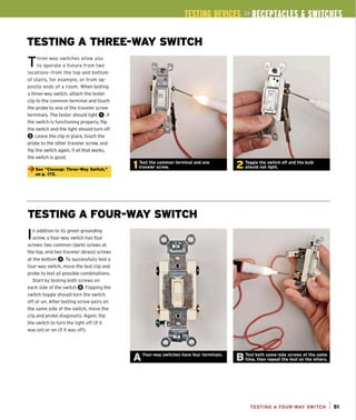 TESTING A THREE-WAY SWITCH
Three-way switches allow you
to operate a fixture from two
locations-from the top and bottom
of stairs, for example, or from op-
posite ends of a room. When testing
a three-way switch, attach the tester
clip to the common terminal and touch
the probe to one of the traveler screw
terminals. The tester should light O.If
the switch is functioning properly, flip
the switch and the light should turn off
a.Leave the clip in place, touch the
probe to the other traveler screw, and
flip the switch again. If all that works,
the switch is good.
~ See "Closeup: Three-W
ay Switch,"
on p. 172.
TESTING A FOUR-WAY SWITCH
I
n addition to its green grounding
screw, a four-way switch has four
screws: two common (dark) screws at
the top, and two traveler (brass) screws
at the bottom O.To successfully test a
four-way switch, move the test clip and
probe to test all possible combinations.
Start by testing both screws on
each side of the switch O. Flipping the
switch togg le should turn the switch
off or on. After testing screw pairs on
the same side of the switch, move the
clip and probe diagona!ty. Again, ftip
the switch to turn the light off (if it
was on) or on (if it was off).
A Four-way switches have four terminals.
TESTING A FOUR-WAY SWITCH I 51
 