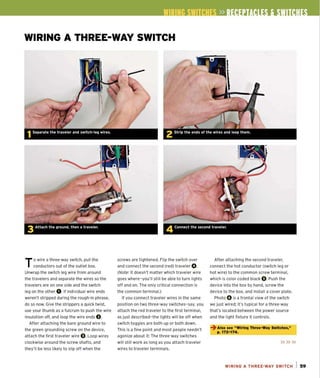 WIRING A THREE-WAY SWITCH
4 Connect the second traveler.
To wire a three-way switch, pull the
conductors out of the out let box.
Unwrap the switch leg wire from around
the travelers and separate the wires so the
travelers are on one side and the switch
leg on the other O.If individual wire ends
weren't stripped during the rough-in phrase,
do so now. Give the strippers a quick twist.
use your thumb as a fu lcrum to push the wire
insulation off, and loop the wire ends O.
After attaching the bare ground wire to
the green grounding screw on the device,
attach the first traveler wire O.Loop wires
clockwise around the screw shafts, and
they'll be less likely to slip off when the
screws are tightened . Flip the switch over
and connect the second (red) traveler O.
(Note: It doesn't matter which traveler wire
goes where-you'll still be able to turn lights
off and on. The only critical connection is
the common terminal.)
If you connect traveler wires in the same
position on two three-way switches-say, you
attach the red traveler to the first terminal,
as just described- the lights will be off when
switch toggles are both up or both down.
This is a fine point and most people needn't
agonize about it: The three-way switches
will still work as long as you attach traveler
wires to traveler terminals.
After attaching the second traveler,
connect the hot conductor (switch leg or
hot wire) to the common screw terminal,
which is color coded black O.Push the
device into the box by hand, screw the
device to the box, and install a cover plate.
Photo 0 is a fronta l view of the switch
we just wired; it's typical for a three-way
that's located between the power source
and the light fixture it controls.
~ Also see "Wlrlnq Three-Way Switches,"'
p.172-174.
»»»
WIRING A THREE-WAY SWITCH I S9
 