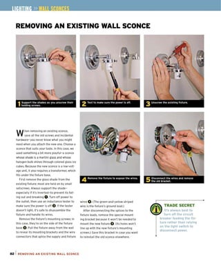 REMOVING AN EXISTING WALL SCONCE
W
hen removing an existing sconce,
save all the old screws and incidental
hardware- you never know what you might
need when you attach the new one. Choose a
sconce that suits your taste. In this case, we
used something a bit more playful-a sconce
whose shade is a martini glass and whose
halogen bulb shines through colored glass ice
cubes. Because the new sconce is a low-volt·
age unit, it also requires a transformer, which
fits under the fixture base.
First remove the glass shade from the
existing fixture; most are held on by small
setscrews. Always support the shade-
especially jf it's inverted-to prevent its fail-
ing out and breaking O.Turn off power to
the outlet, then use an inductance tester to
make sure the power is off O.If the tester
doesn't light. it's safe to disassemble the
fixture and handle its wires.
Remove the fixture's mounting screws; in
this case, they're on the side of the fixture
base O.Pull the fixture away from the wall
to reveal its mounting brackets and the wire
connectors that splice the supply and fixture
82 1 REMOVING AN EXISTING WALL SCONCE
4 Remove the fixture to expose the wires.
wires O. (The green-and-yellow striped
wire is the fixture's ground lead.)
After disconnecting the splices to the
fixture leads, remove the special mount-
ing bracket because it won't be needed to
mount the new fixture O.(Its holes won't
line up with the new fixture's mounting
screws.) Save this bracket in case you want
to reinstall the old sconce elsewhere.
TRADE SECRET
It's always best to
turn off the circuit
breaker feeding the fix·
ture rather than relying
on the light switch to
disconnect power.
 