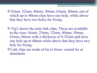25mm, 32mm, 40mm, 50mm, 63mm, 80mm, out of
which up to 40mm clips have one hole, while above
that they have two holes for fixing.
 Fig2 shows the joint link clips. These are available
in the sizes 16mm, 25mm, 32mm, 40mm, 50mm,
63mm, 80mm with a thickness of 0.32mm and have
one hole up to 40mm while above that they have two
hole for fixing.
Link clips are made of tin or brass- coated tin or
aluminum.
 