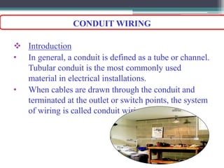  Introduction
• In general, a conduit is defined as a tube or channel.
Tubular conduit is the most commonly used
material in electrical installations.
• When cables are drawn through the conduit and
terminated at the outlet or switch points, the system
of wiring is called conduit wiring.
CONDUIT WIRING
 
