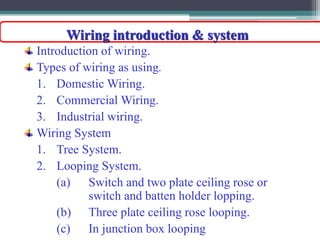 Wiring introduction & system
Introduction of wiring.
Types of wiring as using.
1. Domestic Wiring.
2. Commercial Wiring.
3. Industrial wiring.
Wiring System
1. Tree System.
2. Looping System.
(a) Switch and two plate ceiling rose or
switch and batten holder lopping.
(b) Three plate ceiling rose looping.
(c) In junction box looping
 