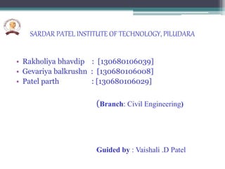 SARDAR PATEL INSTITUTE OF TECHNOLOGY, PILUDARA
• Rakholiya bhavdip : [130680106039]
• Gevariya balkrushn : [130680106008]
• Patel parth : [130680106029]
(Branch: Civil Engineering)
Guided by : Vaishali .D Patel
 